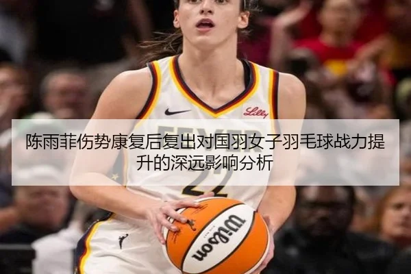 陈雨菲伤势康复后复出对国羽女子羽毛球战力提升的深远影响分析