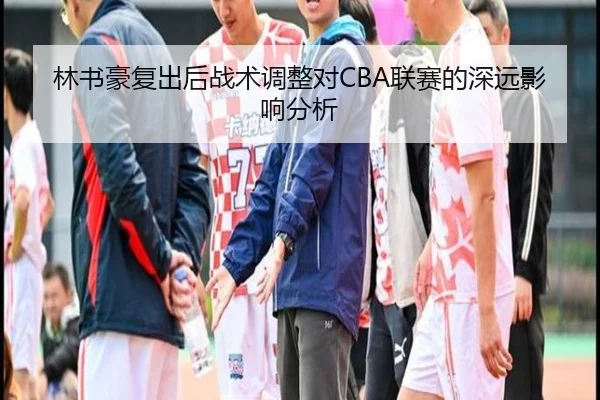 林书豪复出后战术调整对CBA联赛的深远影响分析