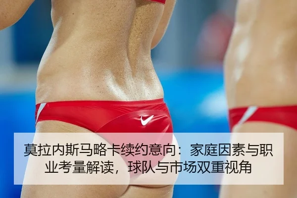 莫拉内斯马略卡续约意向：家庭因素与职业考量解读，球队与市场双重视角